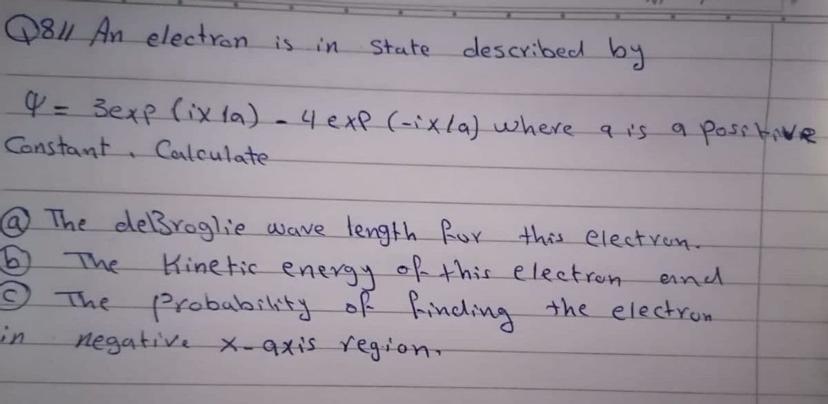 Q8 An electran is in
described by
State
Y = 3exp (ix la) a4exp (-ixla) where q i's a posstiWe
Constant Calculate-
%3D
@The deßroglie Wave length Ror this electren-
6)
O The
in
Kinetic enery of this eleetron
probability of Rincling the electrom
The
eind
negative X-9xis regiono
