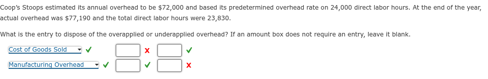 Coop's Stoops estimated its annual overhead to be $72,000 and based its predetermined overhead rate on 24,000 direct labor hours. At the end of the year,
actual overhead was $77,190 and the total direct labor hours were 23,830.
What is the entry to dispose of the overapplied or underapplied overhead? If an amount box does not require an entry, leave it blank.
Cost of Goods Sold ✓✓
Manufacturing Overhead
X
✓
✓
X