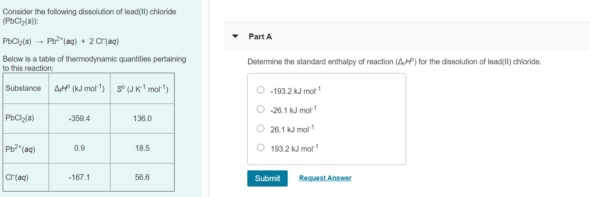 Consider the following dissolution of lead(II) chloride
(PbCl2(s)):
Part A
PbCl2(s)
Pb2* (aq) + 2 СГ(ад)
Below is a table of thermodynamic quantities pertaining
Determine the standard enthalpy of reaction (A,H°) for the dissolution of lead(II) chloride.
to this reaction:
Substance
A¡H° (kJ mol-1)
S° (J K-1 mol-1)
-193.2 kJ mol-1
-26.1 kJ mol-1
PBCI2(s)
-359.4
136.0
26.1 kJ mol-1
Pb2*(aq)
0.9
18.5
193.2 kJ mol-1
Cr(aq)
-167.1
56.6
Submit
Request Answer
