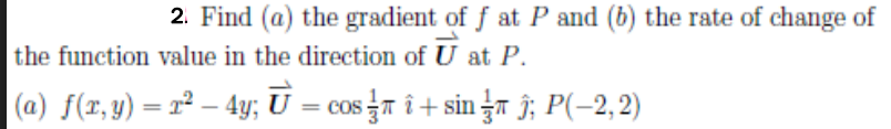 2. Find (a) the gradient of f at P and (b) the rate of change of
the function value in the direction of U at P.
(a) f(x, y) = r² – 4y; U = cos n î + sin žT Î; P(-2,2)
%3D
