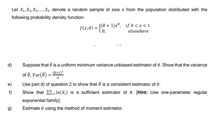 Let X₁, X2, X3,..., Xn denote a random sample of size n from the population distributed with the
following probability density function:
d)
e)
f)
g)
f(x; 0) = {(0+1)xº, if 0<x<1
elsewhere
Suppose that is a uniform minimum variance unbiased estimator of 0. Show that the variance
(0+1)²
of ê, Var(8)=5
n
Use part d) of question 2 to show that is a consistent estimator of 0.
Show that In (X₁) is a sufficient estimator of 0. [Hint: Use one-parameter regular
exponential family].
Estimate using the method of moment estimator.