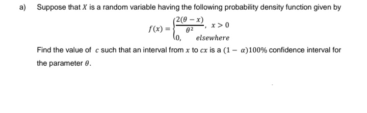 a) Suppose that X is a random variable having the following probability density function given by
(2(0 - x)
0²
f(x) =
-, x > 0
(0,
elsewhere
Find the value of c such that an interval from x to cx is a (1- a)100% confidence interval for
the parameter 8.