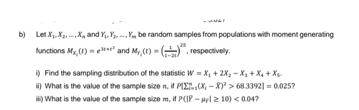 J.UZ!
b) Let X₁, X₂,..., X and Y₁, Y₂,, Ym be random samples from populations with moment generating
25
functions Mx, (t) = e3t+t² and My, (t) =
, respectively.
i) Find the sampling distribution of the statistic W = X₁ + 2X₂ - X3 + x4 + X5.
ii) What is the value of the sample size n, if P[Σ(X₁-X)² > 68.3392] = 0.025?
iii) What is the value of the sample size m, if P(|Y-µy ≥10) < 0.04?