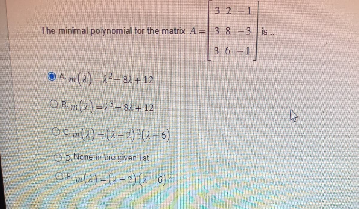 32-1
The minimal polynomial for the matrix A = 3 8 -3 is ...
36-1
Am(A)=2²-81
+ 12
OB. m(A)=2³-82 + 12
Ocm (1) = (1-2) ² (1 – 6)
OD. None in the given list.
OE
A.
·m (2) = (2-2) (1-6) ²
27