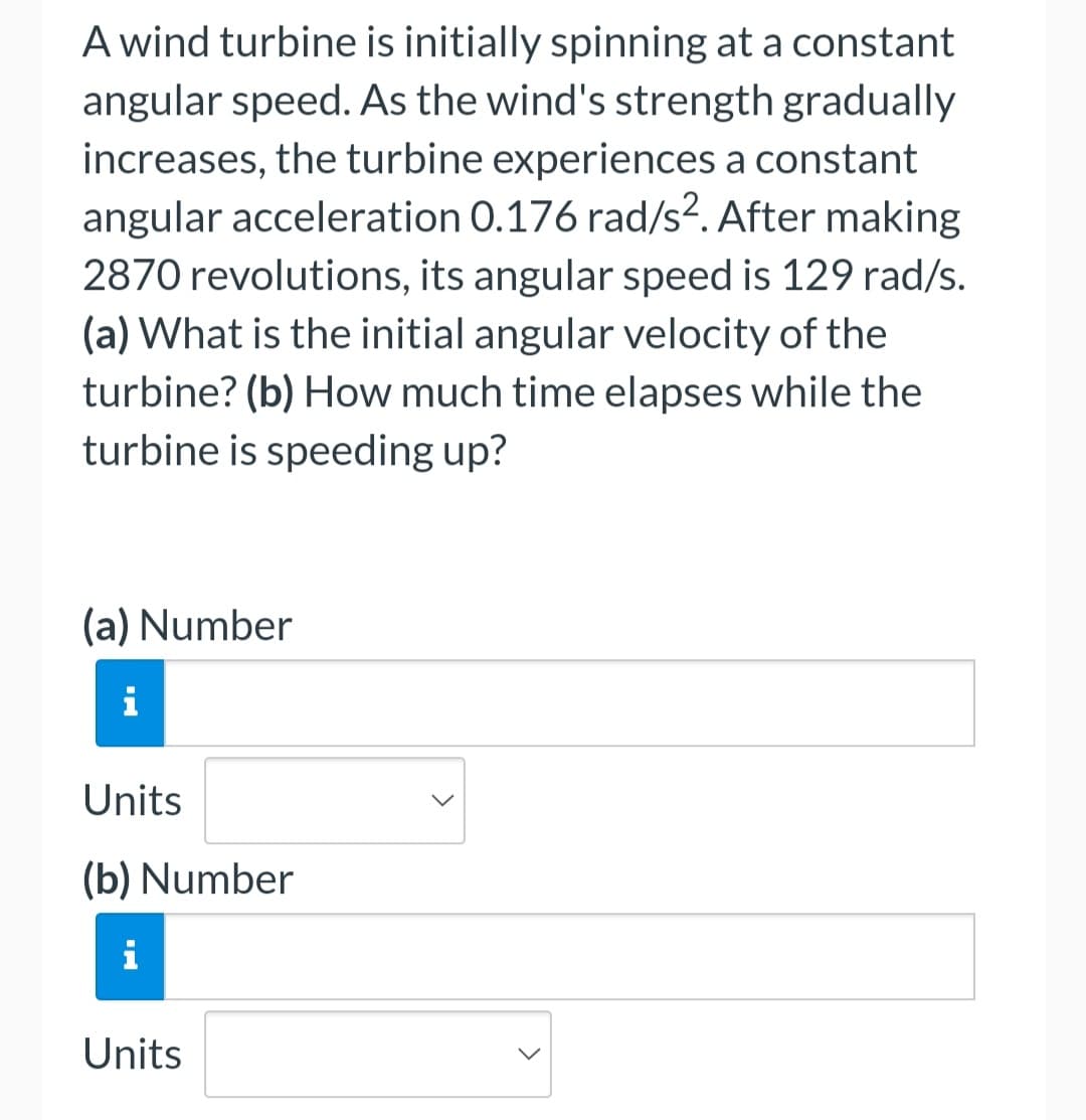 ### Physics Problem: Wind Turbine Angular Acceleration

#### Problem Statement
A wind turbine is initially spinning at a constant angular speed. As the wind's strength gradually increases, the turbine experiences a constant angular acceleration of 0.176 rad/s². After making 2870 revolutions, its angular speed is 129 rad/s.

**Questions:**
(a) What is the initial angular velocity of the turbine?  
(b) How much time elapses while the turbine is speeding up?

#### Solution Steps
To solve this problem, you'll need to use the equations of angular motion.

---

#### Input Fields for Calculation

(a) **Initial Angular Velocity (ω₀)**
- Input field for numerical value
- Dropdown for units (e.g., rad/s)

(b) **Time Elapsed (t)**
- Input field for numerical value
- Dropdown for units (e.g., seconds)

---

Please fill in the values for these quantities based on your calculations. Use the provided formulas for angular motion to derive the required values.

**Note:** Ensure your answers include appropriate units for better clarity and accuracy.