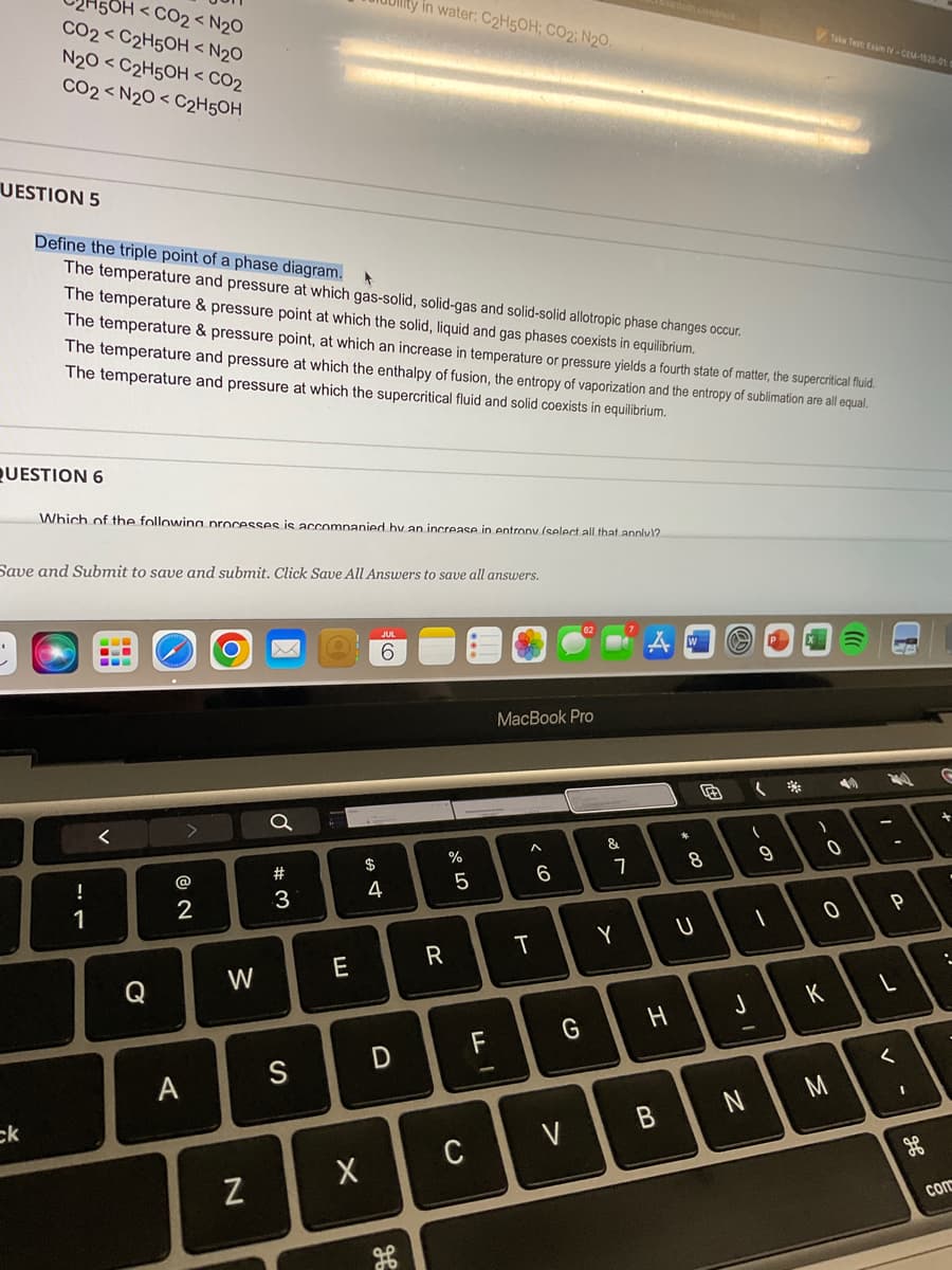 OH <CO₂ < N₂0
< N₂0
N20 <C2H5OH < CO₂
CO2 <N2O <C2H5OH
CO2<C2H5OH
UESTION 5
ck
QUESTION 6
Define the triple point of a phase diagram.
▸
The temperature and pressure at which gas-solid, solid-gas and solid-solid allotropic phase changes occur.
The temperature & pressure point at which the solid, liquid and gas phases coexists in equilibrium.
The temperature & pressure point, at which an increase in temperature or pressure yields a fourth state of matter, the supercritical fluid.
The temperature and pressure at which the enthalpy of fusion, the entropy of vaporization and the entropy of sublimation are all equal.
The temperature and pressure at which the supercritical fluid and solid coexists in equilibrium.
Which of the following processes is accompanied by an increase in entrony (select all that annlv)?
Save and Submit to save and submit. Click Save All Answers to save all answers.
!
1
==
<
Q
2
A
W
N
a
#
3
S
E
X
$
SA 4
in water: C₂H5OH; CO2; N₂O.
JUL
6
D
R
07 do
%
5
C
FL
MacBook Pro
T
6
G
V
&
7
Y
H
B
W
*
8
U
O P
J
(
N
(
1
9
1
)
Take Test: Exam V-CEM-1520-01:0
K
40 2440
0
M
0 P
-
L
- ^
G
+
.
com