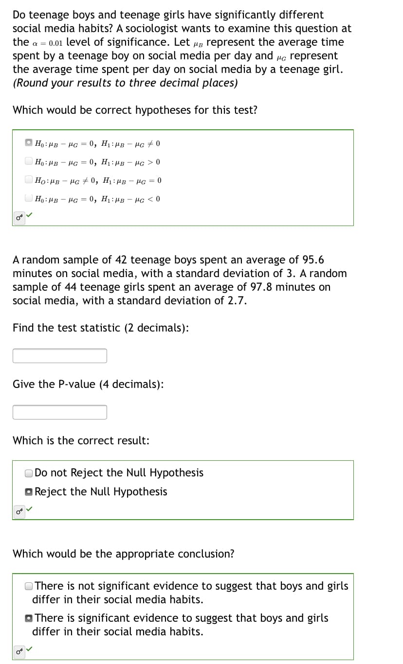 Do teenage boys and teenage girls have significantly different
social media habits? A sociologist wants to examine this question at
the a = 0.01 level of significance. Let ug represent the average time
spent by a teenage boy on social media per day and Hc represent
the average time spent per day on social media by a teenage girl.
(Round your results to three decimal places)
Which would be correct hypotheses for this test?
O Ho : HB - HG = 0, H1: µB
HG # 0
|Ho: HB - HG = 0, H1:µB - µG > 0
Ho:HB - HG #0, H1:µB – HG = 0
Ho: HB - HG = 0, H1:µB - HG <0
A random sample of 42 teenage boys spent an average of 95.6
minutes on social media, with a standard deviation of 3. A random
sample of 44 teenage girls spent an average of 97.8 minutes on
social media, with a standard deviation of 2.7.
Find the test statistic (2 decimals):
Give the P-value (4 decimals):
Which is the correct result:
O Do not Reject the Null Hypothesis
Reject the Null Hypothesis
Which would be the appropriate conclusion?
OThere is not significant evidence to suggest that boys and girls
differ in their social media habits.
O There is significant evidence to suggest that boys and girls
differ in their social media habits.
