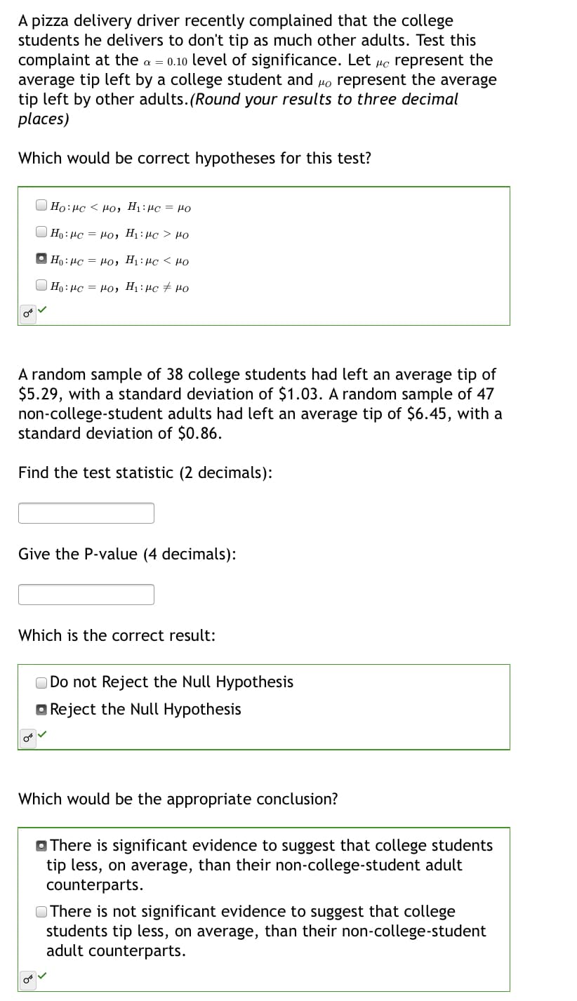 A pizza delivery driver recently complained that the college
students he delivers to don't tip as much other adults. Test this
complaint at the a = 0.10 level of significance. Let µc represent the
average tip left by a college student and
tip left by other adults.(Round your results to three decimal
places)
represent the average
Which would be correct hypotheses for this test?
OH = Ort:1H Orl > Orl:0H
Η: με- μο, Η : μα > μο
Ho : µc = Ho, H1 : µc < µo
| Ho : µc = Po, Hị:µc + µo
A random sample of 38 college students had left an average tip of
$5.29, with a standard deviation of $1.03. A random sample of 47
non-college-student adults had left an average tip of $6.45, with a
standard deviation of $0.86.
Find the test statistic (2 decimals):
Give the P-value (4 decimals):
Which is the correct result:
O Do not Reject the Null Hypothesis
Reject the Null Hypothesis
Which would be the appropriate conclusion?
O There is significant evidence to suggest that college students
tip less, on average, than their non-college-student adult
counterparts.
OThere is not significant evidence to suggest that college
students tip less, on average, than their non-college-student
adult counterparts.
