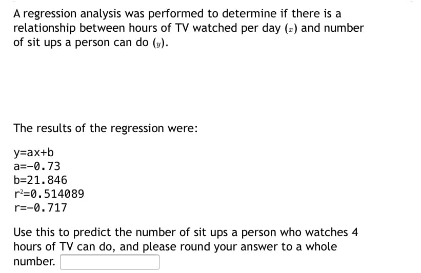 A regression analysis was performed to determine if there is a
relationship between hours of TV watched per day (2) and number
of sit ups a person can do (y).
The results of the regression were:
y=ax+b
a=-0.73
b=21.846
r?=0.514089
r=-0.717
Use this to predict the number of sit ups a person who watches 4
hours of TV can do, and please round your answer to a whole
number.
