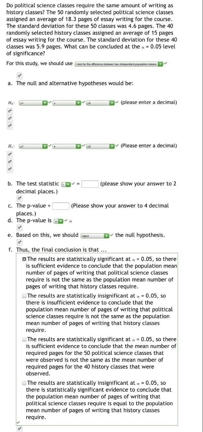 Do political science classes require the same amount of writing as
history classes? The 50 randomly selected political science classes
assigned an average of 18.3 pages of essay writing for the course.
The standard deviation for these 50 classes was 4.6 pages. The 40
randomly selected history classes assigned an average of 15 pages
of essay writing for the course. The standard deviation for these 40
classes was 5.9 pages. What can be concluded at the a = 0.05 level
of significance?
For this study, we should use test for the difference between two independent population means
a. The null and alternative hypotheses would be:
Ho:
(please enter a decimal)
of
H1:
(Please enter a decimal)
of
of
b. The test statistic
(please show your answer to 2
decimal places.)
c. The p-value =
(Please show your answer to 4 decimal
places.)
d. The p-value is D
e. Based on this, we should
the null hypothesis.
reject
f. Thus, the final conclusion is that ...
O The results are statistically significant at a = 0.05, so there
is sufficient evidence to conclude that the population mean
number of pages of writing that political science classes
require is not the same as the population mean number of
pages of writing that history classes require.
O The results are statistically insignificant at a = 0.05, so
there is insufficient evidence to conclude that the
population mean number of pages of writing that political
science classes require is not the same as the population
mean number of pages of writing that history classes
require.
O The results are statistically significant at a = 0.05, so there
is sufficient evidence to conclude that the mean number of
required pages for the 50 political science classes that
were observed is not the same as the mean number of
required pages for the 40 history classes that were
observed.
OThe results are statistically insignificant at a = 0.05, so
there is statistically significant evidence to conclude that
the population mean number of pages of writing that
political science classes require is equal to the population
mean number of pages of writing that history classes
require.
of
