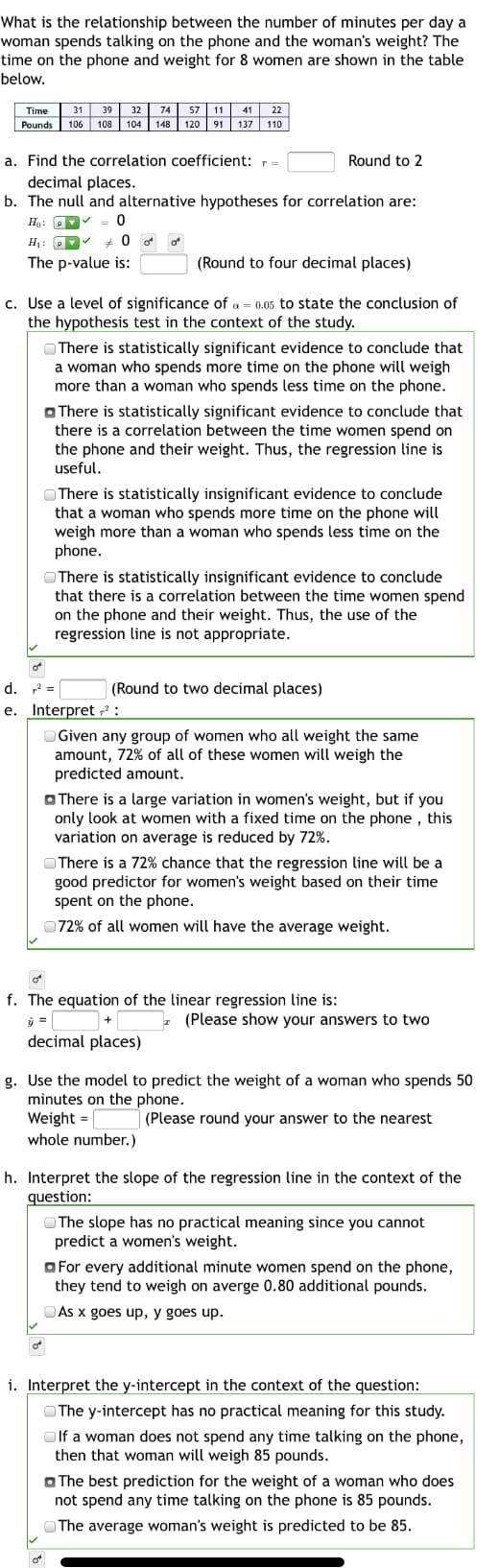 What is the relationship between the number of minutes per day a
woman spends talking on the phone and the woman's weight? The
time on the phone and weight for 8 women are shown in the table
below.
Time
31 39
32
74
57
11
41
22
Pounds
106 108 104 148
120 91 137 110
a. Find the correlation coefficient:
Round to 2
decimal places.
b. The null and alternative hypotheses for correlation are:
Ho: P = 0
H1: P
+ 0 o o
The p-value is:
(Round to four decimal places)
c. Use a level of significance of a = 0.05 to state the conclusion of
the hypothesis test in the context of the study.
OThere is statistically significant evidence to conclude that
a woman who spends more time on the phone will weigh
more than a woman who spends less time on the phone.
O There is statistically significant evidence to conclude that
there is a correlation between the time women spend on
the phone and their weight. Thus, the regression line is
useful.
OThere is statistically insignificant evidence to conclude
that a woman who spends more time on the phone will
weigh more than a woman who spends less time on the
phone.
OThere is statistically insignificant evidence to conclude
that there is a correlation between the time women spend
on the phone and their weight. Thus, the use of the
regression line is not appropriate.
of
d. =
(Round to two decimal places)
e. Interpret ² :
OGiven any group of women who all weight the same
amount, 72% of all of these women will weigh the
predicted amount.
O There is a large variation in women's weight, but if you
only look at women with a fixed time on the phone , this
variation on average is reduced by 72%.
OThere is a 72% chance that the regression line will be a
good predictor for women's weight based on their time
spent on the phone.
072% of all women will have the average weight.
f. The equation of the linear regression line is:
(Please show your answers to two
decimal places)
g. Use the model to predict the weight of a woman who spends 50
minutes on the phone.
Weight =
whole number.)
(Please round your answer to the nearest
h. Interpret the slope of the regression line in the context of the
question:
O The slope has no practical meaning since you cannot
predict a women's weight.
O For every additional minute women spend on the phone,
they tend to weigh on averge 0.80 additional pounds.
OAs x goes up, y goes up.
i. Interpret the y-intercept in the context of the question:
OThe y-intercept has no practical meaning for this study.
O If a woman does not spend any time talking on the phone,
then that woman will weigh 85 pounds.
O The best prediction for the weight of a woman who does
not spend any time talking on the phone is 85 pounds.
OThe average woman's weight is predicted to be 85.
