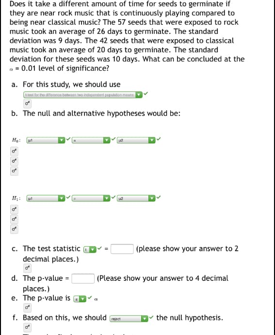 Does it take a different amount of time for seeds to germinate if
they are near rock music that is continuously playing compared to
being near classical music? The 57 seeds that were exposed to rock
music took an average of 26 days to germinate. The standard
deviation was 9 days. The 42 seeds that were exposed to classical
music took an average of 20 days to germinate. The standard
deviation for these seeds was 10 days. What can be concluded at the
a = 0.01 level of significance?
a. For this study, we should use
Hest for the difference between two independent population means
b. The null and alternative hypotheses would be:
Ho:
zrl
of
of
12
లో
c. The test statistic
decimal places.)
|(please show your answer to 2
d. The p-value =|
| (Please show your answer to 4 decimal
places.)
e. The p-value is
f. Based on this, we should
v the null hypothesis.
reject
