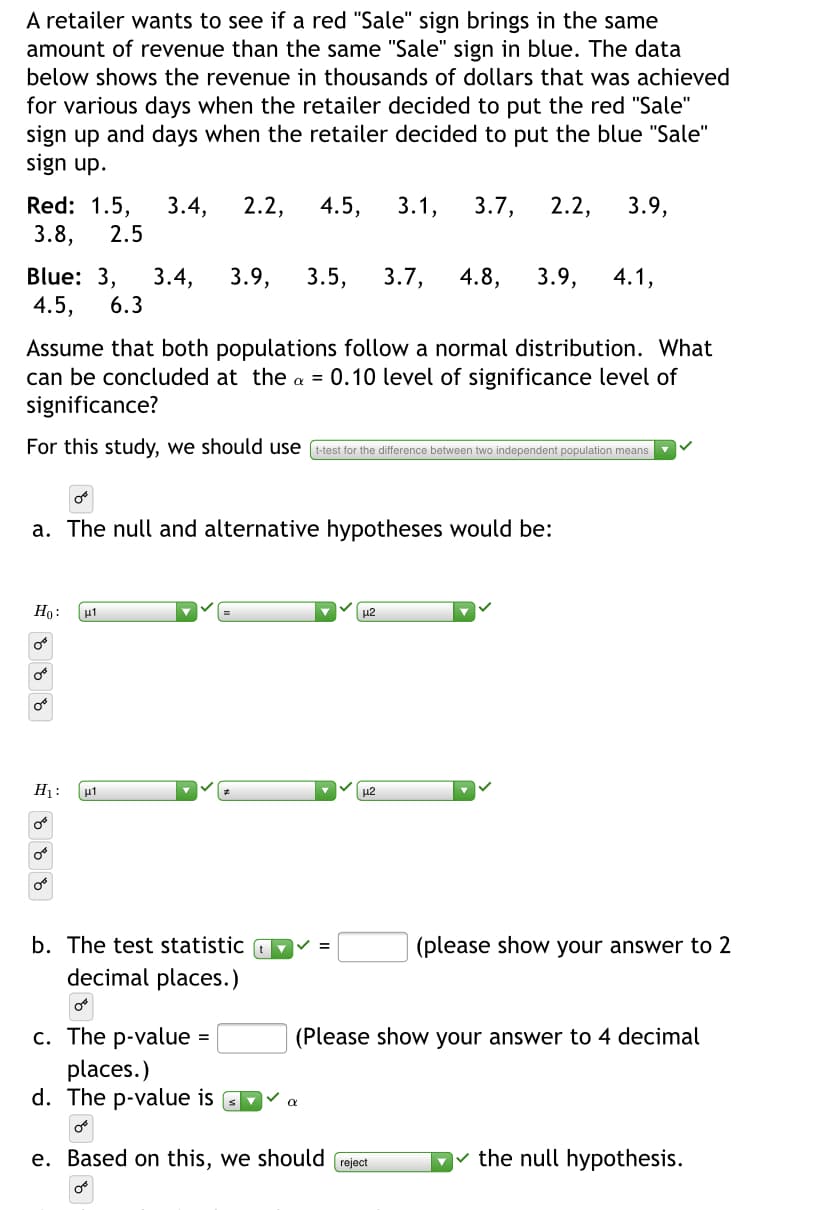 A retailer wants to see if a red "Sale" sign brings in the same
amount of revenue than the same "Sale" sign in blue. The data
below shows the revenue in thousands of dollars that was achieved
for various days when the retailer decided to put the red "Sale"
sign up and days when the retailer decided to put the blue "Sale"
sign up.
Red: 1.5,
3.8,
3.4,
2.2,
4.5,
3.1,
3.7,
2.2,
3.9,
2.5
Blue: 3,
4.5,
3.4,
3.9,
3.5,
3.7,
4.8,
3.9,
4.1,
6.3
Assume that both populations follow a normal distribution. What
can be concluded at the a = 0.10 level of significance level of
significance?
For this study, we should use (t-test for the difference between two independent population means
a. The null and alternative hypotheses would be:
Ho:
u2
H1:
μι
u2
b. The test statistic
(please show your answer to 2
%3D
decimal places.)
c. The p-value
places.)
d. The p-value is
(Please show your answer to 4 decimal
e. Based on this, we should (reject
v the null hypothesis.
