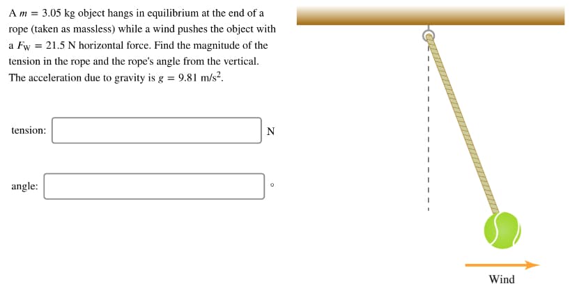 A m = 3.05 kg object hangs in equilibrium at the end of a
rope (taken as massless) while a wind pushes the object with
a Fw = 21.5 N horizontal force. Find the magnitude of the
tension in the rope and the rope's angle from the vertical.
The acceleration due to gravity is g = 9.81 m/s².
tension:
angle:
Wind
