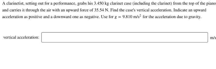 A clarinetist, setting out for a performance, grabs his 3.450 kg clarinet case (including the clarinet) from the top of the piano
and carries it through the air with an upward force of 35.54 N. Find the case's vertical acceleration. Indicate an upward
acceleration as positive and a downward one as negative. Use for g = 9.810 m/s² for the acceleration due to gravity.
vertical acceleration:
m/s
