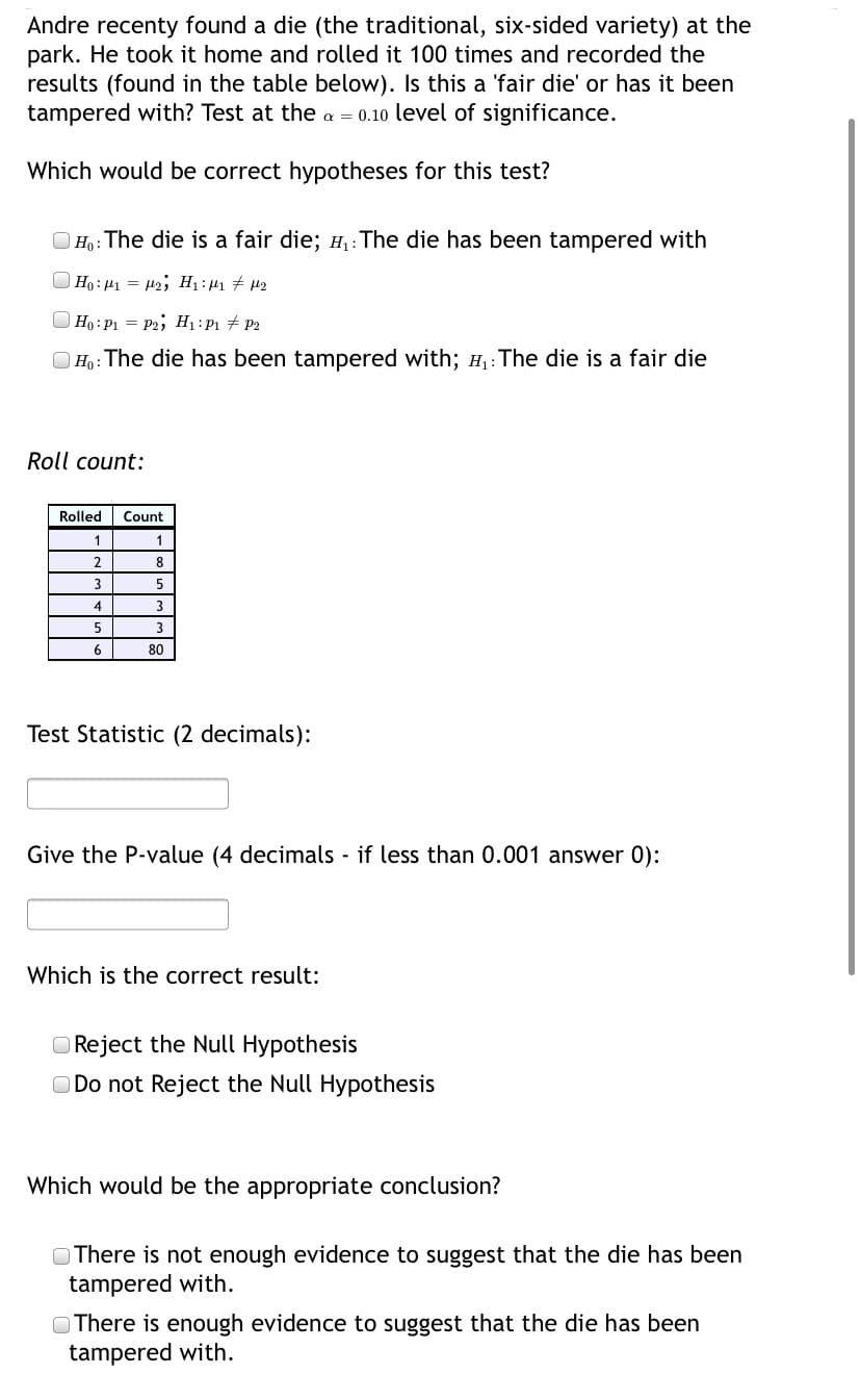 Andre recenty found a die (the traditional, six-sided variety) at the
park. He took it home and rolled it 100 times and recorded the
results (found in the table below). Is this a 'fair die' or has it been
tampered with? Test at the a = 0.10 level of significance.
Which would be correct hypotheses for this test?
O Ho: The die is a fair die; H,:The die has been tampered with
Ho : 41 = H2; H1: 41 # µ2
) Ho: P1 = P2; H:P1 # P2
| Ho: The die has been tampered with; H,: The die is a fair die
Roll count:
Rolled
Count
1
2.
8
4
3
5
3
6
80
Test Statistic (2 decimals):
Give the P-value (4 decimals - if less than 0.001 answer 0):
Which is the correct result:
O Reject the Null Hypothesis
O Do not Reject the Null Hypothesis
Which would be the appropriate conclusion?
O There is not enough evidence to suggest that the die has been
tampered with.
O There is enough evidence to suggest that the die has been
tampered with.
