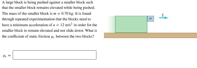 A large block is being pushed against a smaller block such
that the smaller block remains elevated while being pushed.
The mass of the smaller block is m = 0.70 kg. It is found
through repeated experimentation that the blocks need to
m
have a minimum acceleration of a = 12 m/s? in order for the
smaller block to remain elevated and not slide down. What is
the coefficient of static friction 4, between the two blocks?
Us =
