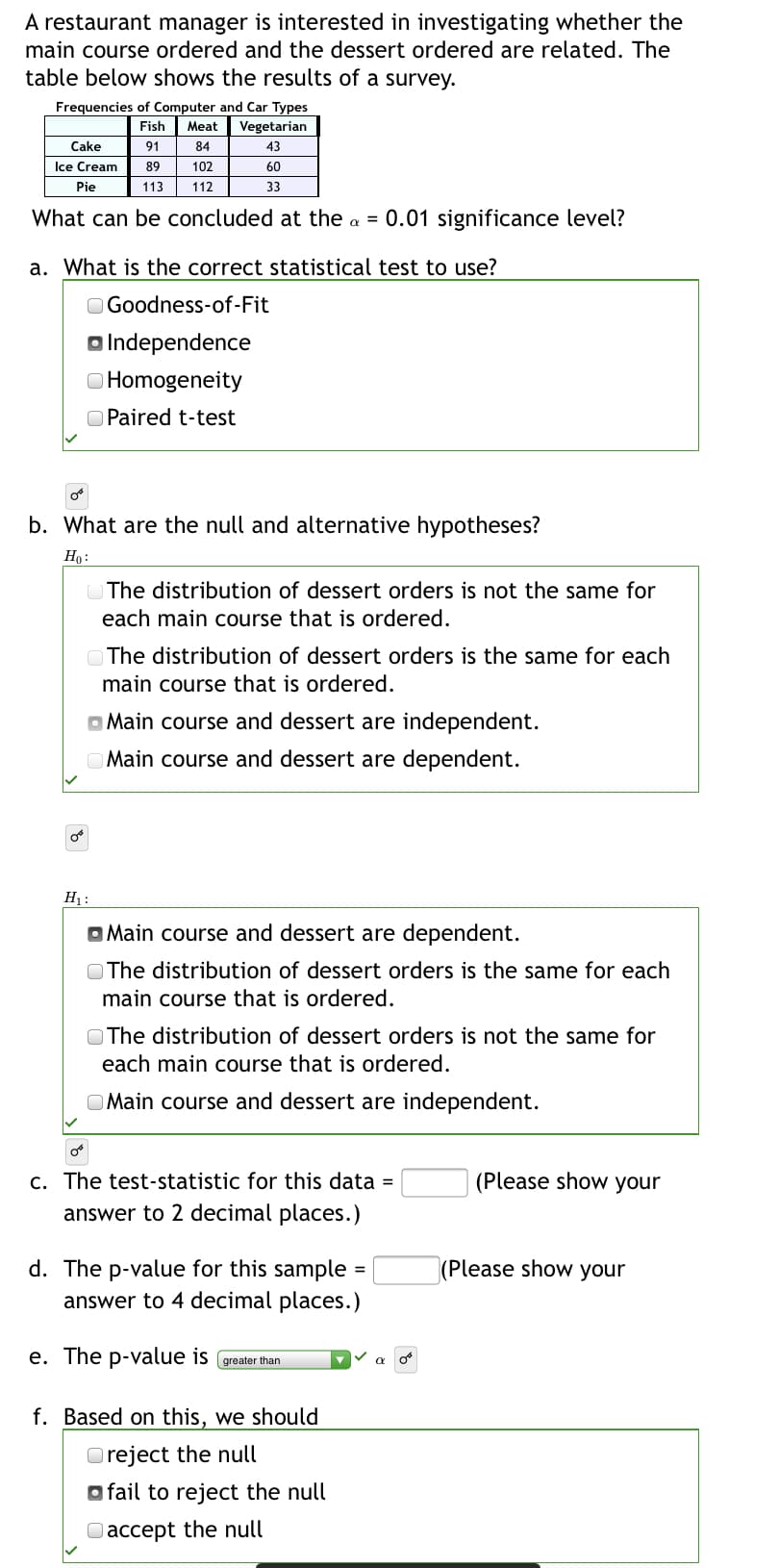 A restaurant manager is interested in investigating whether the
main course ordered and the dessert ordered are related. The
table below shows the results of a survey.
Frequencies of Computer and Car Types
Vegetarian
Fish
Meat
Cake
91
84
43
Ice Cream
89
102
60
Pie
113
112
33
What can be concluded at the a = 0.01 significance level?
a. What is the correct statistical test to use?
O Goodness-of-Fit
o Independence
O Homogeneity
O Paired t-test
b. What are the null and alternative hypotheses?
Ho:
The distribution of dessert orders is not the same for
each main course that is ordered.
OThe distribution of dessert orders is the same for each
main course that is ordered.
O Main course and dessert are independent.
Main course and dessert are dependent.
H :
O Main course and dessert are dependent.
O The distribution of dessert orders is the same for each
main course that is ordered.
OThe distribution of dessert orders is not the same for
each main course that is ordered.
Main course and dessert are independent.
c. The test-statistic for this data =
answer to 2 decimal places.)
(Please show your
d. The p-value for this sample
answer to 4 decimal places.)
|(Please show your
e. The p-value is greater than
f. Based on this, we should
O reject the null
o fail to reject the null
Oaccept the null
