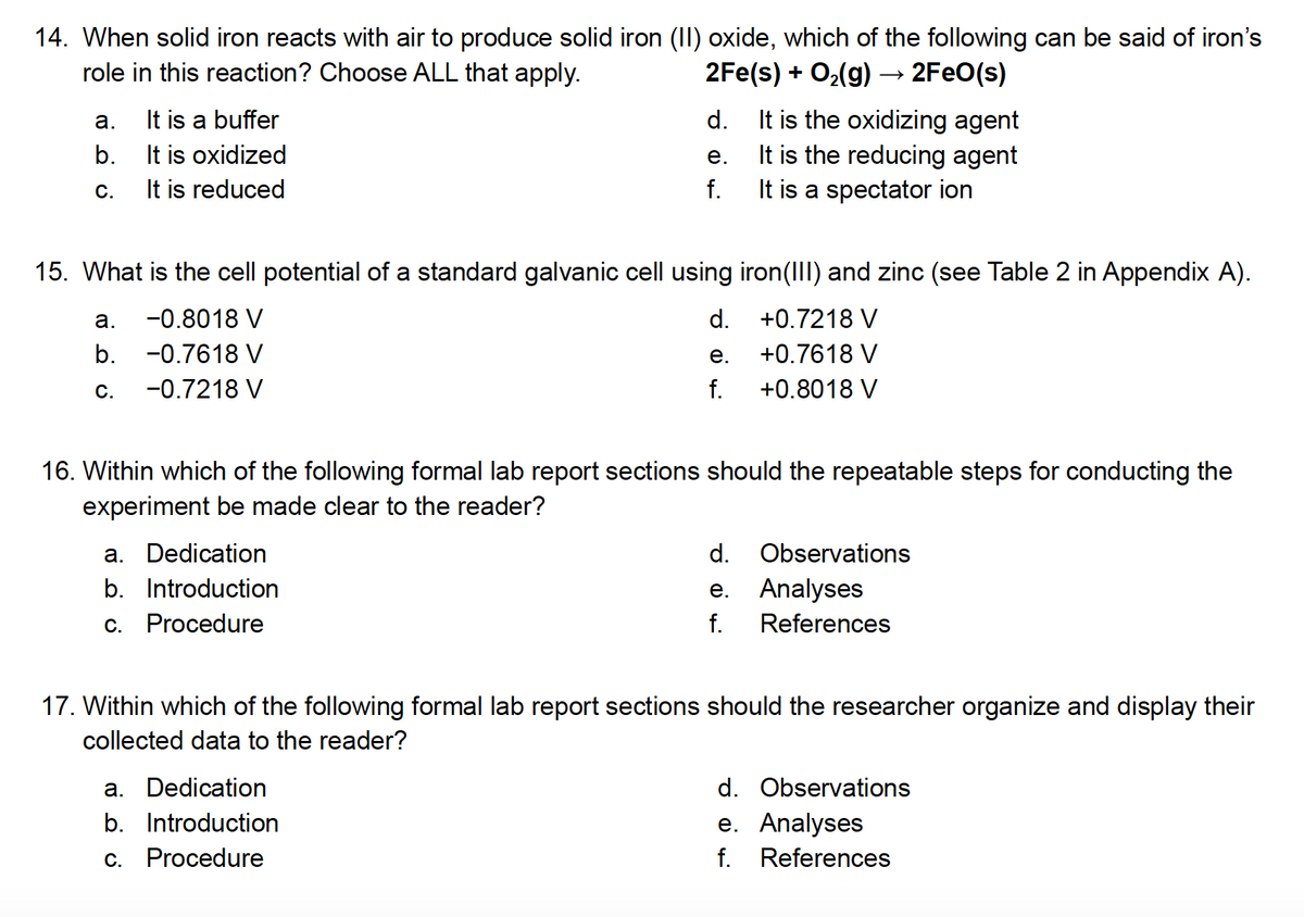 14. When solid iron reacts with air to produce solid iron (II) oxide, which of the following can be said of iron's
role in this reaction? Choose ALL that apply.
2Fe(s) + O₂(g) → 2FeO(s)
a.
b.
C.
It is a buffer
It is oxidized
It is reduced
a.
b.
C.
15. What is the cell potential of a standard galvanic cell using
-0.8018 V
-0.7618 V
-0.7218 V
d.
e.
f.
a. Dedication
b. Introduction
c. Procedure
d.
e.
f.
a. Dedication
b. Introduction
c. Procedure
16. Within which of the following formal lab report sections should the repeatable steps for conducting the
experiment be made clear to the reader?
It is the oxidizing agent
It is the reducing agent
It is a spectator ion
d.
e.
f.
iron (III) and zinc (see Table 2 in Appendix A).
+0.7218 V
+0.7618 V
+0.8018 V
Observations
Analyses
References
17. Within which of the following formal lab report sections should the researcher organize and display their
collected data to the reader?
d. Observations
e. Analyses
f. References