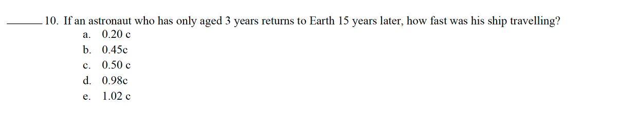 10. If an astronaut who has only aged 3 years returns to Earth 15 years later, how fast was his ship travelling?
a.
0.20 c
b.
0.45c
0.50 c
0.98c
1.02 c
C.
d.
e.