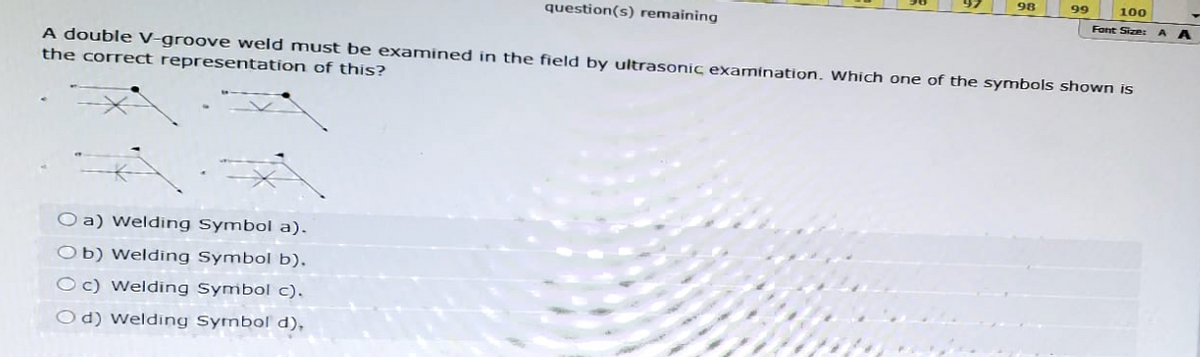 98
99
100
Font Size: AA
question(s) remaining
A double V-groove weld must be examined in the field by ultrasonic examination. Which one of the symbols shown is
the correct representation of this?
Oa) Welding Symbol a).
Ob) Welding Symbol b).
Oc) Welding Symbol c).
Od) Welding Symbol d),