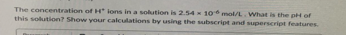 The concentration of H+ ions in a solution is 2.54 x 10-6 mol/L. What is the pH of
this solution? Show your calculations by using the subscript and superscript features.