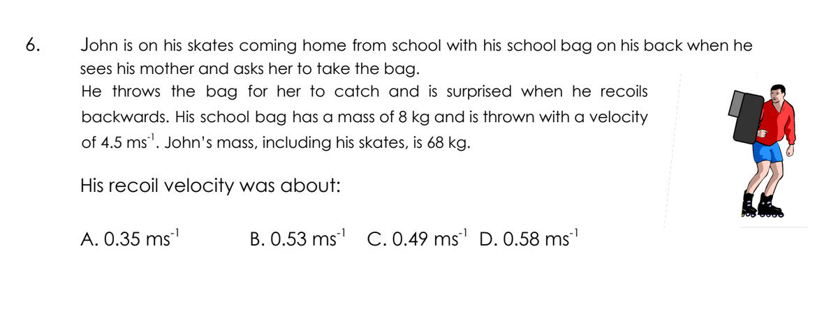 6.
John is on his skates coming home from school with his school bag on his back when he
sees his mother and asks her to take the bag.
He throws the bag for her to catch and is surprised when he recoils
backwards. His school bag has a mass of 8 kg and is thrown with a velocity
of 4.5 ms. John's mass, including his skates, is 68 kg.
His recoil velocity was about:
A. 0.35 ms¹
B. 0.53 ms¹ C. 0.49 ms¹ D. 0.58 ms¹