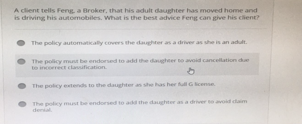 A client tells Feng, a Broker, that his adult daughter has moved home and
is driving his automobiles. What is the best advice Feng can give his client?
The policy automatically covers the daughter as a driver as she is an adult.
The policy must be endorsed to add the daughter to avoid cancellation due
to incorrect classification.
The policy extends to the daughter as she has her full G license.
The policy must be endorsed to add the daughter as a driver to avoid claim
denial.