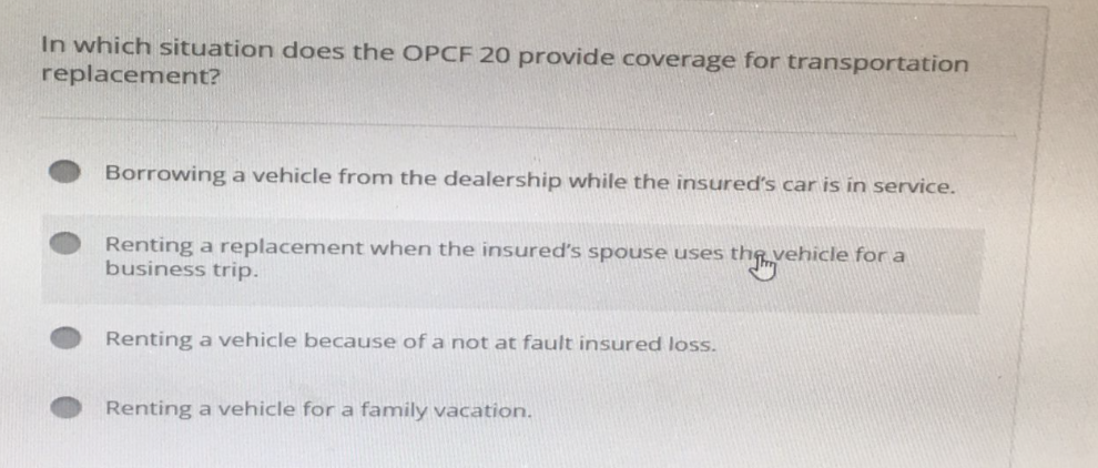 In which situation does the OPCF 20 provide coverage for transportation
replacement?
Borrowing a vehicle from the dealership while the insured's car is in service.
Renting a replacement when the insured's spouse uses the vehicle for a
business trip.
Renting a vehicle because of a not at fault insured loss.
Renting a vehicle for a family vacation.