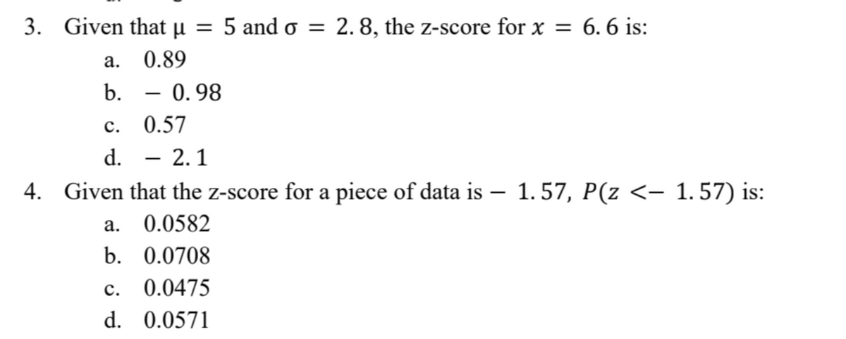 3. Given that μ =
5 and o = 2.8, the z-score for x = 6.6 is:
a.
0.89
b.
C.
0.57
d.
- 2.1
4.
Given that the z-score for a piece of data is – 1.57, P(z <– 1.57) is:
a.
0.0582
b. 0.0708
C. 0.0475
d. 0.0571
0.98