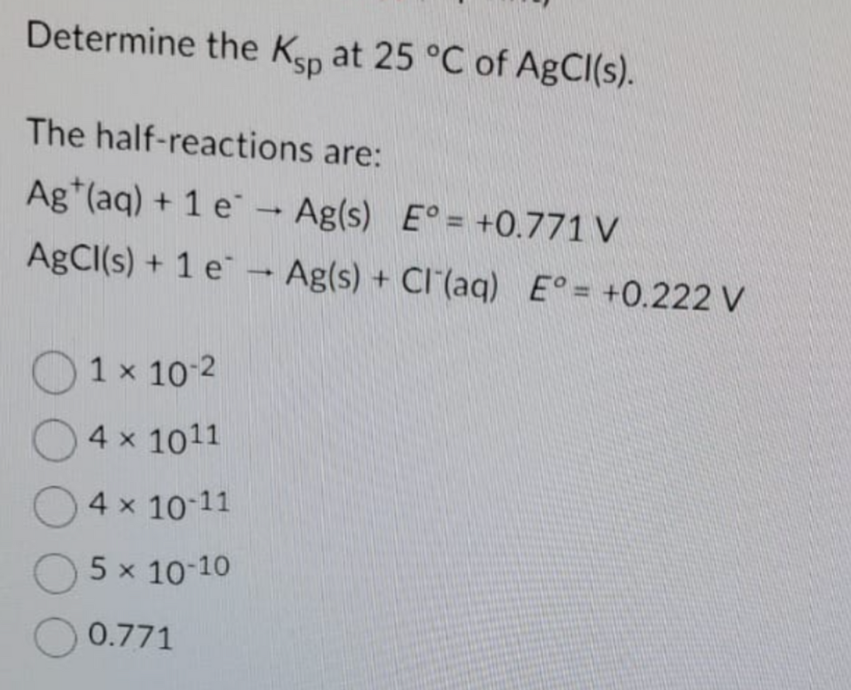 Determine the Ksp at 25 °C of AgCl(s).
The half-reactions are:
Ag (aq) + 1 e → Ag(s) E°= +0.771 V
AgCl(s) + 1 e - Ag(s) + Cl(aq) E° = +0.222 V
O
1x 10-2
4 x 1011
4 × 10-11
O 5 × 10-10
0.771