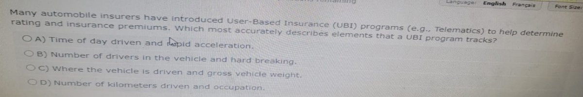 Language: English Français
Font Size:
Many automobile insurers have introduced User-Based Insurance (UBI) programs (e.g., Telematics) to help determine
rating and insurance premiums. Which most accurately describes elements that a UBI program tracks?
OA) Time of day driven and rapid acceleration.
OB) Number of drivers in the vehicle and hard breaking.
OC) Where the vehicle is driven and gross vehicle weight.
OD) Number of kilometers driven and occupation.