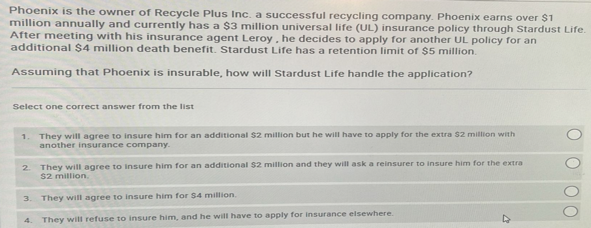 Phoenix is the owner of Recycle Plus Inc. a successful recycling company. Phoenix earns over $1
million annually and currently has a $3 million universal life (UL) insurance policy through Stardust Life.
After meeting with his insurance agent Leroy, he decides to apply for another UL policy for an
additional $4 million death benefit. Stardust Life has a retention limit of $5 million.
Assuming that Phoenix is insurable, how will Stardust Life handle the application?
Select one correct answer from the list
1. They will agree to insure him for an additional $2 million but he will have to apply for the extra $2 million with
another insurance company.
2.
They will agree to insure him for an additional $2 million and they will ask a reinsurer to insure him for the extra
$2 million.
3. They will agree to insure him for $4 million.
They will refuse to insure him, and he will have to apply for insurance elsewhere.
4.
27
O
O