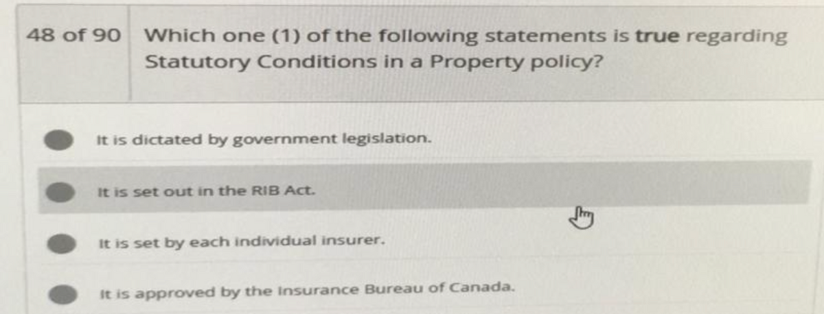 48 of 90 Which one (1) of the following statements is true regarding
Statutory Conditions in a Property policy?
It is dictated by government legislation.
It is set out in the RIB Act.
It is set by each individual insurer.
It is approved by the Insurance Bureau of Canada.