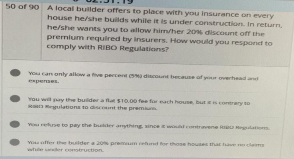 50 of 90
A local builder offers to place with you insurance on every
house he/she builds while it is under construction. In return,
he/she wants you to allow him/her 20% discount off the
premium required by insurers. How would you respond to
comply with RIBO Regulations?
You can only allow a five percent (5%) discount because of your overhead and
expenses.
You will pay the builder a flat $10.00 fee for each house, but it is contrary to
RIBO Regulations to discount the premium.
You refuse to pay the builder anything, since it would contravene RIBO Regulations.
You offer the builder a 20% premium refund for those houses that have no claims
while under construction.