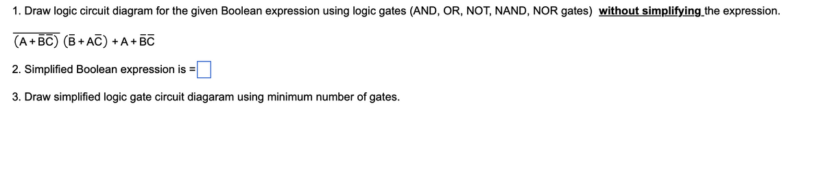 1. Draw logic circuit diagram for the given Boolean expression using logic gates (AND, OR, NOT, NAND, NOR gates) without simplifying the expression.
(A + BC) (B+AC) + A + BC
2. Simplified Boolean expression is =
3. Draw simplified logic gate circuit diagaram using minimum number of gates.