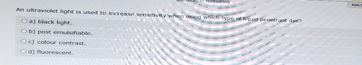 ing
An ultraviolet light is used to increase sensitivity when using which type of liquid penetrant dye?
O a) black light.
Ob) post emulsifiable.
Oc) colour contrast.
Od) fluorescent.
Font S