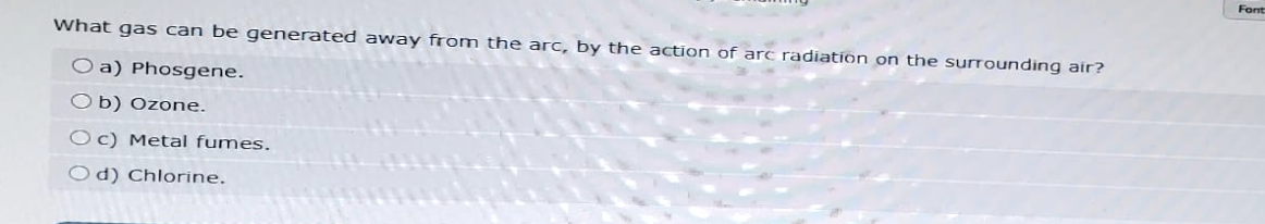 What gas can be generated away from the arc, by the action of arc radiation on the surrounding air?
Oa) Phosgene.
Ob) Ozone.
Oc) Metal fumes.
Od) Chlorine.
Font