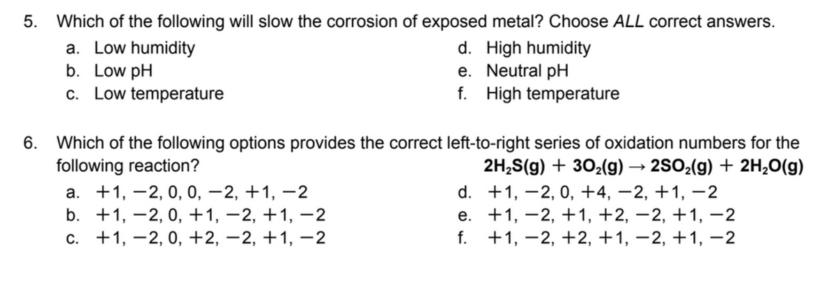 5.
Which of the following will slow the corrosion of exposed metal? Choose ALL correct answers.
a. Low humidity
b. Low pH
c. Low temperature
d. High humidity
e. Neutral pH
f. High temperature
6. Which of the following options provides the correct left-to-right series of oxidation numbers for the
following reaction?
а. +1, —2, 0, 0, —2, +1, —2
b. +1, –2, 0, +1, –2, +1, –2
с. +1, —2, 0, +2, —2, +1, —2
2H,S(g) + 302(g) → 2SO2(g) + 2H,0(g)
d. +1, –2, 0, +4, –2, +1, -2
e. +1, –2, +1, +2, –2, +1, –2
f. +1, –2, +2, +1, –2, +1, –2
|
|
-
-
