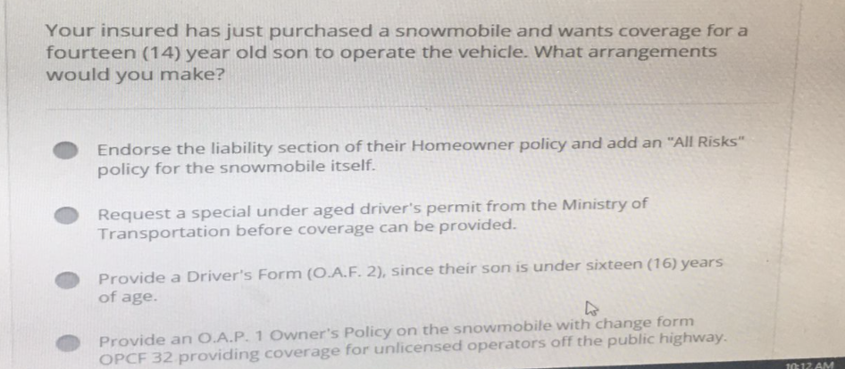 Your insured has just purchased a snowmobile and wants coverage for a
fourteen (14) year old son to operate the vehicle. What arrangements
would you make?
Endorse the liability section of their Homeowner policy and add an "All Risks"
policy for the snowmobile itself.
Request a special under aged driver's permit from the Ministry of
Transportation before coverage can be provided.
Provide a Driver's Form (O.A.F. 2), since their son is under sixteen (16) years
of age.
Provide an O.A.P. 1 Owner's Policy on the snowmobile with change form
OPCF 32 providing coverage for unlicensed operators off the public highway.
10:12 AM