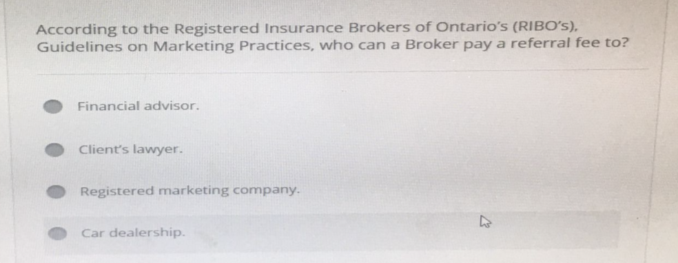 According to the Registered Insurance Brokers of Ontario's (RIBO's),
Guidelines on Marketing Practices, who can a Broker pay a referral fee to?
Financial advisor.
Client's lawyer.
Registered marketing company.
Car dealership.