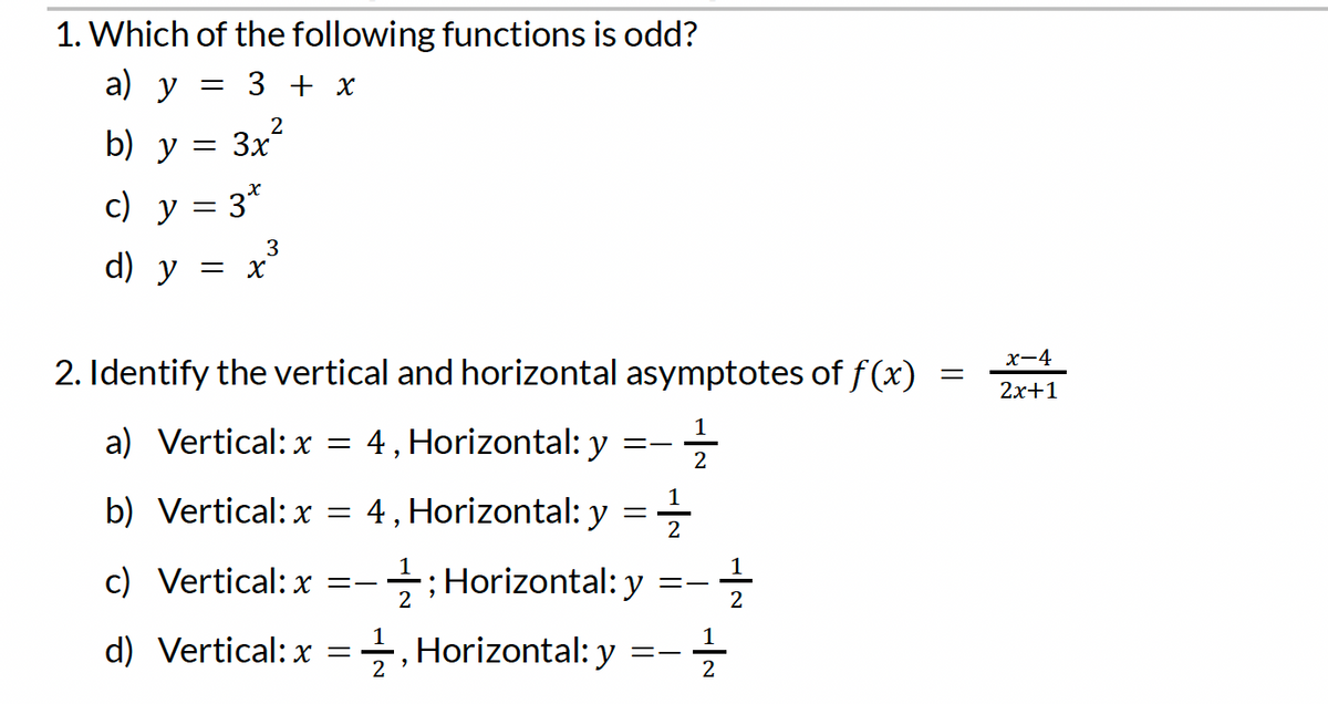 1. Which of the following functions is odd?
a) y
b) y = 3x²
c) y = 3*
3
d) y = x
= 3 + x
2. Identify the vertical and horizontal asymptotes of f(x)
a) Vertical: x = 4, Horizontal: y
11/22
==
b) Vertical: x = 4, Horizontal: y
=
c) Vertical: x =- ; Horizontal: y
2
d) Vertical: x=2, Horizontal: y
2
==
==
12/12
-1/2/3
=
x-4
2x+1