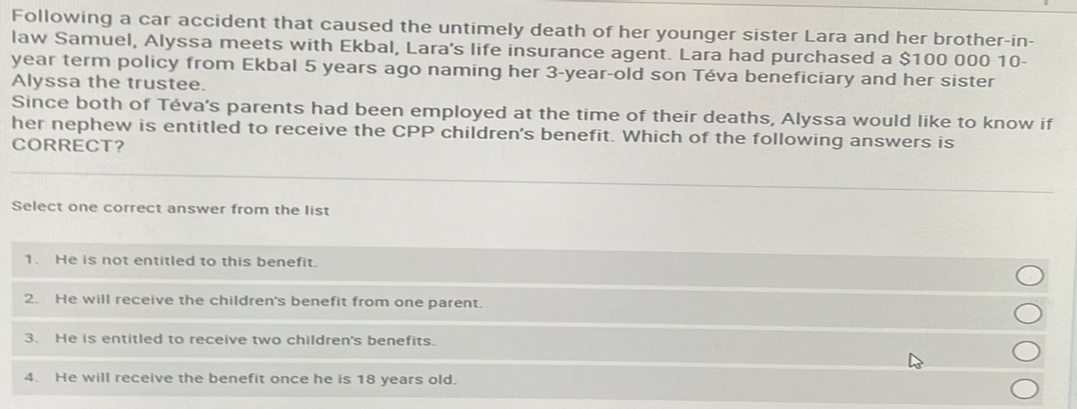 Following a car accident that caused the untimely death of her younger sister Lara and her brother-in-
law Samuel, Alyssa meets with Ekbal, Lara's life insurance agent. Lara had purchased a $100 000 10-
year term policy from Ekbal 5 years ago naming her 3-year-old son Téva beneficiary and her sister
Alyssa the trustee.
Since both of Téva's parents had been employed at the time of their deaths, Alyssa would like to know if
her nephew is entitled to receive the CPP children's benefit. Which of the following answers is
CORRECT?
Select one correct answer from the list
1. He is not entitled to this benefit.
2.
He will receive the children's benefit from one parent.
3. He is entitled to receive two children's benefits.
4. He will receive the benefit once he is 18 years old.
4