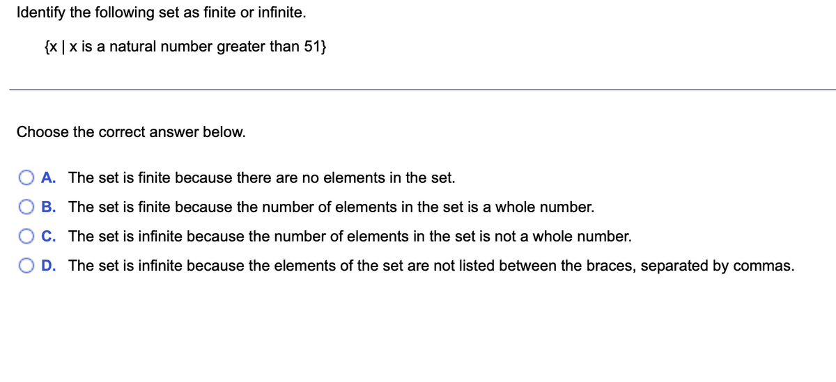 Identify the following set as finite or infinite.
{x | x is a natural number greater than 51}
Choose the correct answer below.
A. The set is finite because there are no elements in the set.
B.
The set is finite because the number of elements in the set is a whole number.
C. The set is infinite because the number of elements in the set is not a whole number.
D. The set is infinite because the elements of the set are not listed between the braces, separated by commas.