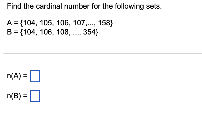 Find the cardinal number for the following sets.
A = {104, 105, 106, 107,..., 158}
B = {104, 106, 108, ..., 354}
n(A) =
n(B) =