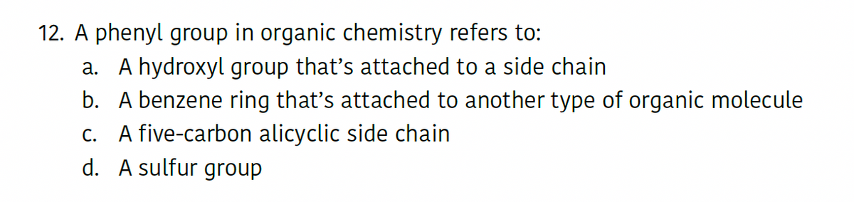 12. A phenyl group in organic chemistry refers to:
a. A hydroxyl group that's attached to a side chain
b. A benzene ring that's attached to another type of organic molecule
c. A five-carbon alicyclic side chain
d. A sulfur group