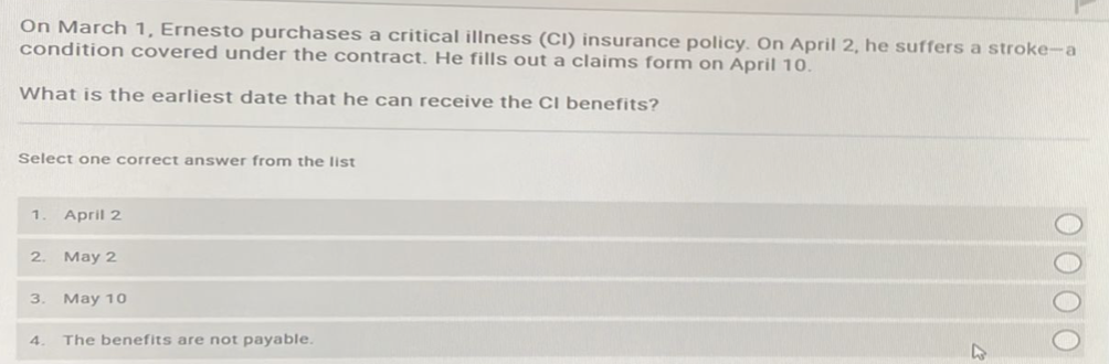 On March 1, Ernesto purchases a critical illness (CI) insurance policy. On April 2, he suffers a stroke-a
condition covered under the contract. He fills out a claims form on April 10.
What is the earliest date that he can receive the CI benefits?
Select one correct answer from the list
1. April 2
2. May 2
3. May 10
4.
The benefits are not payable.
0000.