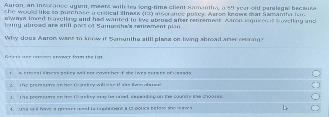 Aaron, an insurance agent, meets with his long-time client Samantha, a 59-year-old paralegal because
she would like to purchase a critical illness (CI) insurance policy. Aaron knows that Samantha has
always loved travelling and had wanted to live abroad after retirement. Aaron inquires if travelling and
living abroad are still part of Samantha's retirement plan.
Why does Aaron want to know if Samantha still plans on living abroad after retiring?
Select one correct answer from the list
1 A critical illness policy will not cover her if she lives outside of Canada.
2
The premiums on her CI policy will rise if she lives abroad.
3. The premiums on her CI policy may be rated, depending on the country she chooses.
She will have a greater need to implement a CI policy before she leaves.
4.
ΟΟΟΟ