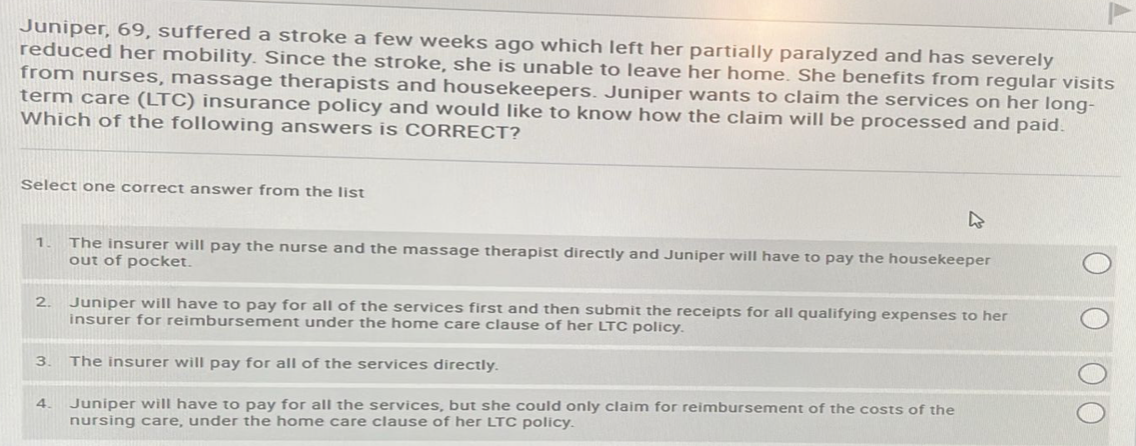 Juniper, 69, suffered a stroke a few weeks ago which left her partially paralyzed and has severely
reduced her mobility. Since the stroke, she is unable to leave her home. She benefits from regular visits
from nurses, massage therapists and housekeepers. Juniper wants to claim the services on her long-
term care (LTC) insurance policy and would like to know how the claim will be processed and paid.
Which of the following answers is CORRECT?
Select one correct answer from the list
1.
2.
3.
4.
The insurer will pay the nurse and the massage therapist directly and Juniper will have to pay the housekeeper
out of pocket.
Juniper will have to pay for all of the services first and then submit the receipts for all qualifying expenses to her
insurer for reimbursement under the home care clause of her LTC policy.
The insurer will pay for all of the services directly.
Juniper will have to pay for all the services, but she could only claim for reimbursement of the costs of the
nursing care, under the home care clause of her LTC policy.
O
C