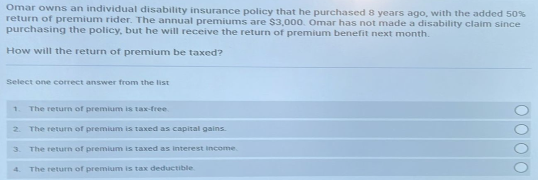 Omar owns an individual disability insurance policy that he purchased 8 years ago, with the added 50%
return of premium rider. The annual premiums are $3,000. Omar has not made a disability claim since
purchasing the policy, but he will receive the return of premium benefit next month.
How will the return of premium be taxed?
Select one correct answer from the list
1. The return of premium is tax-free.
2. The return of premium is taxed as capital gains.
3. The return of premium is taxed as interest income.
4
The return of premium is tax deductible.
ΟΟΟΟ